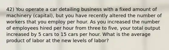 42) You operate a car detailing business with a fixed amount of machinery (capital), but you have recently altered the number of workers that you employ per hour. As you increased the number of employees hired per hour from three to five, your total output increased by 5 cars to 15 cars per hour. What is the average product of labor at the new levels of labor?