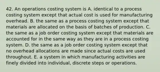 42. An operations costing system is A. identical to a process costing system except that actual cost is used for manufacturing overhead. B. the same as a process costing system except that materials are allocated on the basis of batches of production. C. the same as a job order costing system except that materials are accounted for in the same way as they are in a process costing system. D. the same as a job order costing system except that no overhead allocations are made since actual costs are used throughout. E. a system in which manufacturing activities are finely divided into individual, discrete steps or operations.