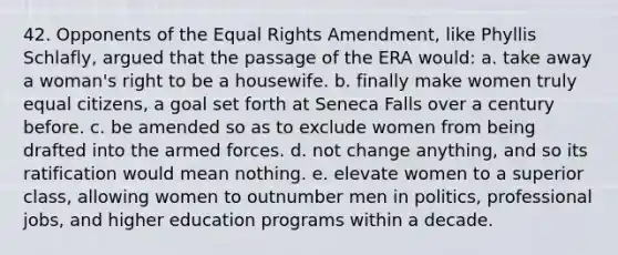 42. Opponents of the Equal Rights Amendment, like Phyllis Schlafly, argued that the passage of the ERA would: a. take away a woman's right to be a housewife. b. finally make women truly equal citizens, a goal set forth at Seneca Falls over a century before. c. be amended so as to exclude women from being drafted into the armed forces. d. not change anything, and so its ratification would mean nothing. e. elevate women to a superior class, allowing women to outnumber men in politics, professional jobs, and higher education programs within a decade.