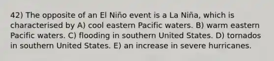 42) The opposite of an El Niño event is a La Niña, which is characterised by A) cool eastern Pacific waters. B) warm eastern Pacific waters. C) flooding in southern United States. D) tornados in southern United States. E) an increase in severe hurricanes.