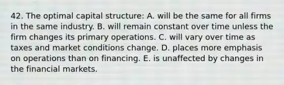 42. The optimal capital structure: A. will be the same for all firms in the same industry. B. will remain constant over time unless the firm changes its primary operations. C. will vary over time as taxes and market conditions change. D. places more emphasis on operations than on financing. E. is unaffected by changes in the financial markets.