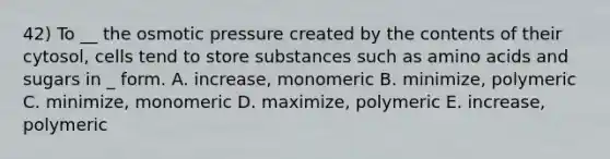 42) To __ the osmotic pressure created by the contents of their cytosol, cells tend to store substances such as amino acids and sugars in _ form. A. increase, monomeric B. minimize, polymeric C. minimize, monomeric D. maximize, polymeric E. increase, polymeric