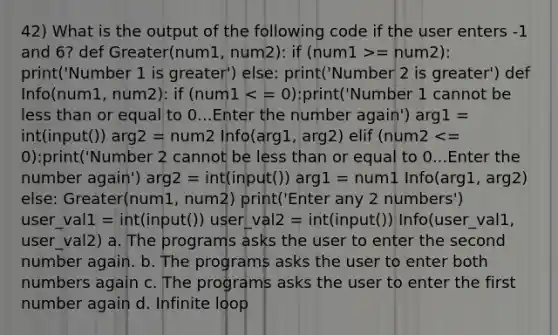 42) What is the output of the following code if the user enters -1 and 6? def Greater(num1, num2): if (num1 >= num2): print('Number 1 is greater') else: print('Number 2 is greater') def Info(num1, num2): if (num1 < = 0):print('Number 1 cannot be less than or equal to 0...Enter the number again') arg1 = int(input()) arg2 = num2 Info(arg1, arg2) elif (num2 <= 0):print('Number 2 cannot be less than or equal to 0...Enter the number again') arg2 = int(input()) arg1 = num1 Info(arg1, arg2) else: Greater(num1, num2) print('Enter any 2 numbers') user_val1 = int(input()) user_val2 = int(input()) Info(user_val1, user_val2) a. The programs asks the user to enter the second number again. b. The programs asks the user to enter both numbers again c. The programs asks the user to enter the first number again d. Infinite loop