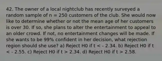 42. The owner of a local nightclub has recently surveyed a random sample of n = 250 customers of the club. She would now like to determine whether or not the mean age of her customers is over 30. If so, she plans to alter the entertainment to appeal to an older crowd. If not, no entertainment changes will be made. If she wants to be 99% confident in her decision, what rejection region should she use? a) Reject H0 if t 2.34. d) Reject H0 if t > 2.58.