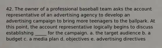 42. The owner of a professional baseball team asks the account representative of an advertising agency to develop an advertising campaign to bring more teenagers to the ballpark. At this point, the account representative logically begins to discuss establishing _____ for the campaign. a. the target audience b. a budget c. a media plan d. objectives e. advertising directives