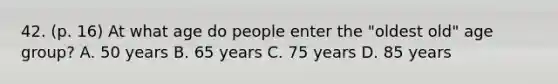 42. (p. 16) At what age do people enter the "oldest old" age group? A. 50 years B. 65 years C. 75 years D. 85 years