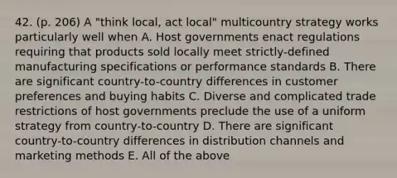 42. (p. 206) A "think local, act local" multicountry strategy works particularly well when A. Host governments enact regulations requiring that products sold locally meet strictly-defined manufacturing specifications or performance standards B. There are significant country-to-country differences in customer preferences and buying habits C. Diverse and complicated trade restrictions of host governments preclude the use of a uniform strategy from country-to-country D. There are significant country-to-country differences in distribution channels and marketing methods E. All of the above