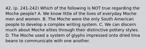 42. (p. 241-242) Which of the following is NOT true regarding the Moche people? A. We know little of the lives of everyday Moche men and women. B. The Moche were the only South American people to develop a complex writing system. C. We can discern much about Moche elites through their distinctive pottery styles. D. The Moche used a system of glyphs impressed onto dried lima beans to communicate with one another.