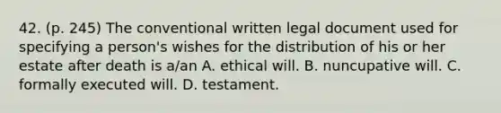 42. (p. 245) The conventional written legal document used for specifying a person's wishes for the distribution of his or her estate after death is a/an A. ethical will. B. nuncupative will. C. formally executed will. D. testament.