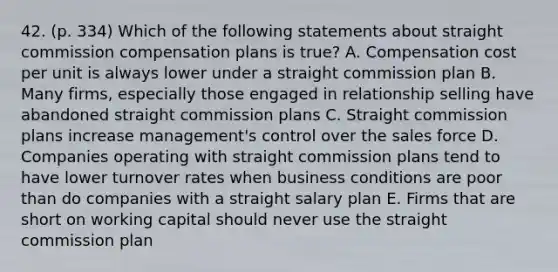 42. (p. 334) Which of the following statements about straight commission compensation plans is true? A. Compensation cost per unit is always lower under a straight commission plan B. Many firms, especially those engaged in relationship selling have abandoned straight commission plans C. Straight commission plans increase management's control over the sales force D. Companies operating with straight commission plans tend to have lower turnover rates when business conditions are poor than do companies with a straight salary plan E. Firms that are short on working capital should never use the straight commission plan