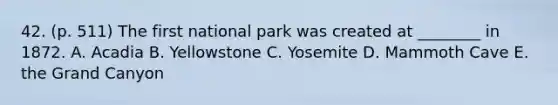 42. (p. 511) The first national park was created at ________ in 1872. A. Acadia B. Yellowstone C. Yosemite D. Mammoth Cave E. the Grand Canyon