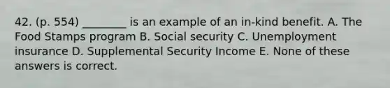 42. (p. 554) ________ is an example of an in-kind benefit. A. The Food Stamps program B. Social security C. Unemployment insurance D. Supplemental Security Income E. None of these answers is correct.