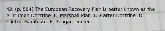 42. (p. 594) The European Recovery Plan is better known as the A. Truman Doctrine. B. Marshall Plan. C. Carter Doctrine. D. Clinton Manifesto. E. Reagan Decree.