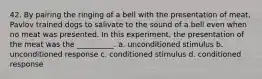 42. By pairing the ringing of a bell with the presentation of meat, Pavlov trained dogs to salivate to the sound of a bell even when no meat was presented. In this experiment, the presentation of the meat was the __________. a. unconditioned stimulus b. unconditioned response c. conditioned stimulus d. conditioned response