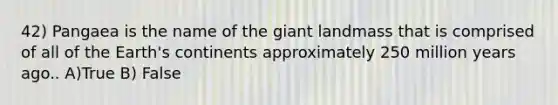42) Pangaea is the name of the giant landmass that is comprised of all of the Earth's continents approximately 250 million years ago.. A)True B) False