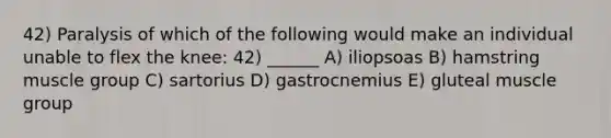 42) Paralysis of which of the following would make an individual unable to flex the knee: 42) ______ A) iliopsoas B) hamstring muscle group C) sartorius D) gastrocnemius E) gluteal muscle group