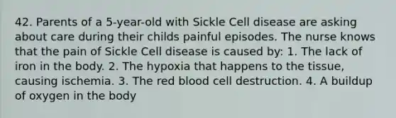 42. Parents of a 5-year-old with Sickle Cell disease are asking about care during their childs painful episodes. The nurse knows that the pain of Sickle Cell disease is caused by: 1. The lack of iron in the body. 2. The hypoxia that happens to the tissue, causing ischemia. 3. The red blood cell destruction. 4. A buildup of oxygen in the body