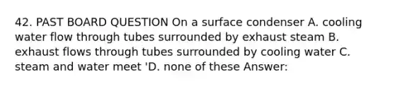 42. PAST BOARD QUESTION On a surface condenser A. cooling water flow through tubes surrounded by exhaust steam B. exhaust flows through tubes surrounded by cooling water C. steam and water meet 'D. none of these Answer: