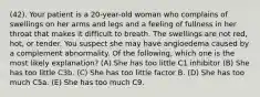 (42). Your patient is a 20-year-old woman who complains of swellings on her arms and legs and a feeling of fullness in her throat that makes it difficult to breath. The swellings are not red, hot, or tender. You suspect she may have angioedema caused by a complement abnormality. Of the following, which one is the most likely explanation? (A) She has too little C1 inhibitor (B) She has too little C3b. (C) She has too little factor B. (D) She has too much C5a. (E) She has too much C9.