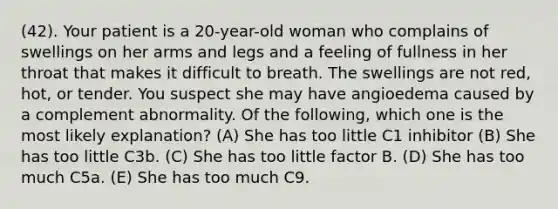 (42). Your patient is a 20-year-old woman who complains of swellings on her arms and legs and a feeling of fullness in her throat that makes it difficult to breath. The swellings are not red, hot, or tender. You suspect she may have angioedema caused by a complement abnormality. Of the following, which one is the most likely explanation? (A) She has too little C1 inhibitor (B) She has too little C3b. (C) She has too little factor B. (D) She has too much C5a. (E) She has too much C9.