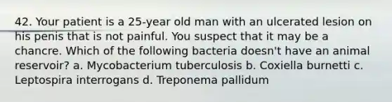 42. Your patient is a 25-year old man with an ulcerated lesion on his penis that is not painful. You suspect that it may be a chancre. Which of the following bacteria doesn't have an animal reservoir? a. Mycobacterium tuberculosis b. Coxiella burnetti c. Leptospira interrogans d. Treponema pallidum