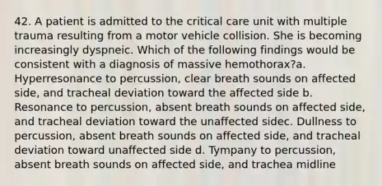 42. A patient is admitted to the critical care unit with multiple trauma resulting from a motor vehicle collision. She is becoming increasingly dyspneic. Which of the following findings would be consistent with a diagnosis of massive hemothorax?a. Hyperresonance to percussion, clear breath sounds on affected side, and tracheal deviation toward the affected side b. Resonance to percussion, absent breath sounds on affected side, and tracheal deviation toward the unaffected sidec. Dullness to percussion, absent breath sounds on affected side, and tracheal deviation toward unaffected side d. Tympany to percussion, absent breath sounds on affected side, and trachea midline