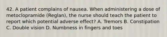 42. A patient complains of nausea. When administering a dose of metoclopramide (Reglan), the nurse should teach the patient to report which potential adverse effect? A. Tremors B. Constipation C. Double vision D. Numbness in fingers and toes