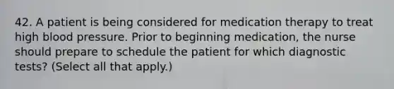 42. A patient is being considered for medication therapy to treat high blood pressure. Prior to beginning medication, the nurse should prepare to schedule the patient for which diagnostic tests? (Select all that apply.)