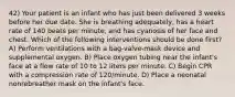 42) Your patient is an infant who has just been delivered 3 weeks before her due date. She is breathing adequately, has a heart rate of 140 beats per minute, and has cyanosis of her face and chest. Which of the following interventions should be done first? A) Perform ventilations with a bag-valve-mask device and supplemental oxygen. B) Place oxygen tubing near the infant's face at a flow rate of 10 to 12 liters per minute. C) Begin CPR with a compression rate of 120/minute. D) Place a neonatal nonrebreather mask on the infant's face.