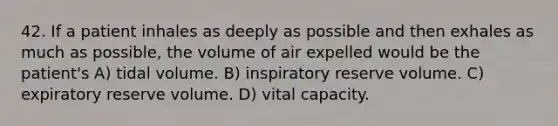 42. If a patient inhales as deeply as possible and then exhales as much as possible, the volume of air expelled would be the patient's A) tidal volume. B) inspiratory reserve volume. C) expiratory reserve volume. D) vital capacity.