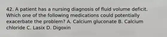 42. A patient has a nursing diagnosis of fluid volume deficit. Which one of the following medications could potentially exacerbate the problem? A. Calcium gluconate B. Calcium chloride C. Lasix D. Digoxin