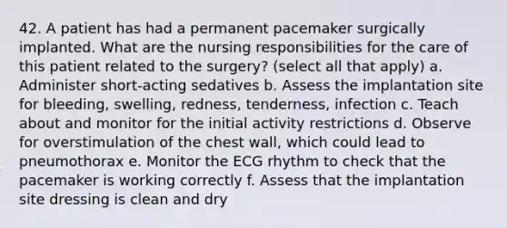 42. A patient has had a permanent pacemaker surgically implanted. What are the nursing responsibilities for the care of this patient related to the surgery? (select all that apply) a. Administer short-acting sedatives b. Assess the implantation site for bleeding, swelling, redness, tenderness, infection c. Teach about and monitor for the initial activity restrictions d. Observe for overstimulation of the chest wall, which could lead to pneumothorax e. Monitor the ECG rhythm to check that the pacemaker is working correctly f. Assess that the implantation site dressing is clean and dry