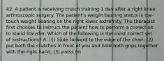 42. A patient is receiving crutch training 1 day after a right knee arthroscopic surgery. The patient's weight bearing status is toe-touch weight bearing on the right lower extremity. The therapist first chooses to instruct the patient how to perform a correct sit to stand transfer. Which of the following is the most correct set of instructions? A. (1) Slide forward to the edge of the chair; (2) put both the crutches in front of you and hold both grips together with the right hand; (3) press on