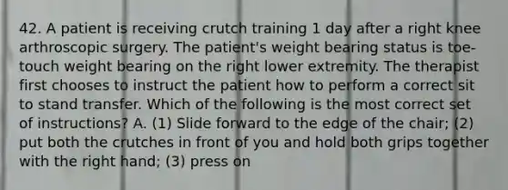 42. A patient is receiving crutch training 1 day after a right knee arthroscopic surgery. The patient's weight bearing status is toe-touch weight bearing on the right lower extremity. The therapist first chooses to instruct the patient how to perform a correct sit to stand transfer. Which of the following is the most correct set of instructions? A. (1) Slide forward to the edge of the chair; (2) put both the crutches in front of you and hold both grips together with the right hand; (3) press on