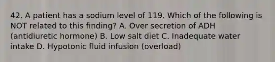 42. A patient has a sodium level of 119. Which of the following is NOT related to this finding? A. Over secretion of ADH (antidiuretic hormone) B. Low salt diet C. Inadequate water intake D. Hypotonic fluid infusion (overload)