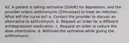 42. A patient is taking sertraline [Zoloft] for depression, and the provider orders azithromycin [Zithromax] to treat an infection. What will the nurse do? a. Contact the provider to discuss an alternative to azithromycin. b. Request an order for a different antidepressant medication. c. Request an order to reduce the dose ofsertraline. d. Withhold the sertraline while giving the azithromycin.