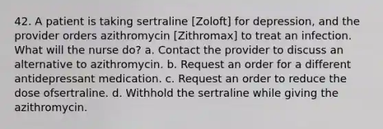 42. A patient is taking sertraline [Zoloft] for depression, and the provider orders azithromycin [Zithromax] to treat an infection. What will the nurse do? a. Contact the provider to discuss an alternative to azithromycin. b. Request an order for a different antidepressant medication. c. Request an order to reduce the dose ofsertraline. d. Withhold the sertraline while giving the azithromycin.