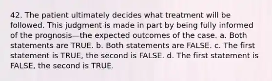 42. The patient ultimately decides what treatment will be followed. This judgment is made in part by being fully informed of the prognosis—the expected outcomes of the case. a. Both statements are TRUE. b. Both statements are FALSE. c. The first statement is TRUE, the second is FALSE. d. The first statement is FALSE, the second is TRUE.