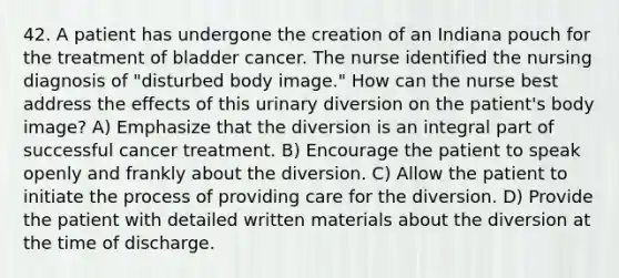 42. A patient has undergone the creation of an Indiana pouch for the treatment of bladder cancer. The nurse identified the nursing diagnosis of "disturbed body image." How can the nurse best address the effects of this urinary diversion on the patient's body image? A) Emphasize that the diversion is an integral part of successful cancer treatment. B) Encourage the patient to speak openly and frankly about the diversion. C) Allow the patient to initiate the process of providing care for the diversion. D) Provide the patient with detailed written materials about the diversion at the time of discharge.