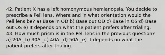 42. Patient X has a left homonymous hemianopsia. You decide to prescribe a Peli lens. Where and in what orientation would the Peli lens be? a) Base in OD b) Base out OD c) Base in OS d) Base out OS e) It depends on what the patient prefers after trialing. 43. How much prism is in the Peli lens in the previous question? a) 20Δ _b) 30Δ _c) 40Δ _d) 50Δ _e) It depends on what the patient prefers after trialing.