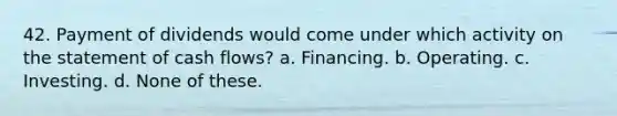 42. Payment of dividends would come under which activity on the statement of cash flows? a. Financing. b. Operating. c. Investing. d. None of these.