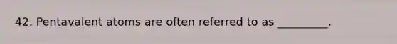 42. Pentavalent atoms are often referred to as _________.
