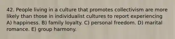 42. People living in a culture that promotes collectivism are more likely than those in individualist cultures to report experiencing A) happiness. B) family loyalty. C) personal freedom. D) marital romance. E) group harmony.