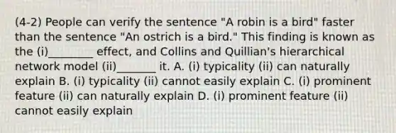 (4-2) People can verify the sentence "A robin is a bird" faster than the sentence "An ostrich is a bird." This finding is known as the (i)________ effect, and Collins and Quillian's hierarchical network model (ii)_______ it. A. (i) typicality (ii) can naturally explain B. (i) typicality (ii) cannot easily explain C. (i) prominent feature (ii) can naturally explain D. (i) prominent feature (ii) cannot easily explain