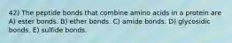 42) The peptide bonds that combine amino acids in a protein are A) ester bonds. B) ether bonds. C) amide bonds. D) glycosidic bonds. E) sulfide bonds.