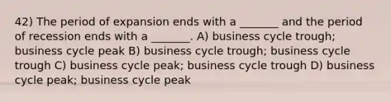 42) The period of expansion ends with a _______ and the period of recession ends with a _______. A) business cycle trough; business cycle peak B) business cycle trough; business cycle trough C) business cycle peak; business cycle trough D) business cycle peak; business cycle peak