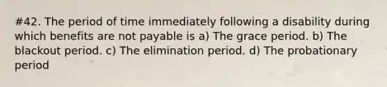 #42. The period of time immediately following a disability during which benefits are not payable is a) The grace period. b) The blackout period. c) The elimination period. d) The probationary period