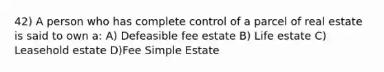 42) A person who has complete control of a parcel of real estate is said to own a: A) Defeasible fee estate B) Life estate C) Leasehold estate D)Fee Simple Estate