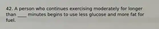 42. A person who continues exercising moderately for longer than ____ minutes begins to use less glucose and more fat for fuel.