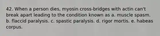 42. When a person dies, myosin cross-bridges with actin can't break apart leading to the condition known as a. muscle spasm. b. flaccid paralysis. c. spastic paralysis. d. rigor mortis. e. habeas corpus.